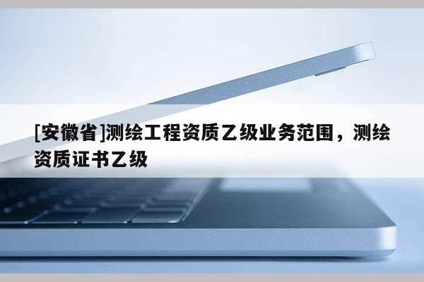[安徽省]测绘工程资质乙级业务范围，测绘资质证书乙级