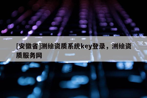 [安徽省]测绘资质系统key登录，测绘资质服务网