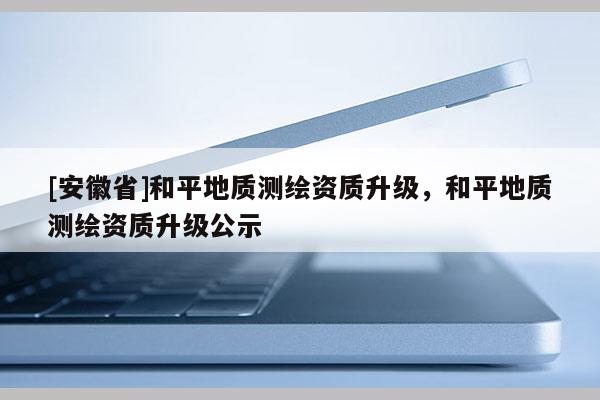 [安徽省]和平地质测绘资质升级，和平地质测绘资质升级公示
