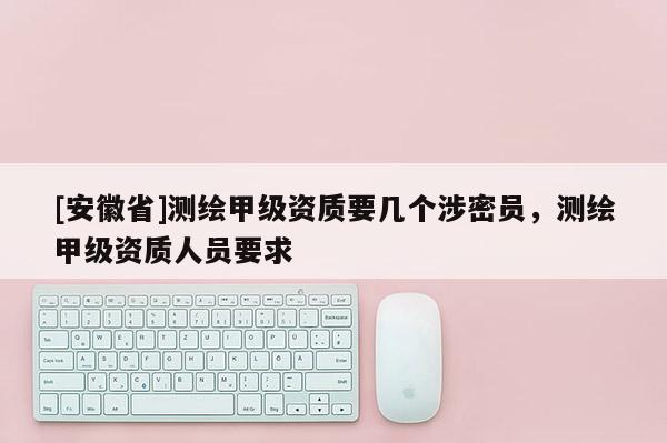 [安徽省]测绘甲级资质要几个涉密员，测绘甲级资质人员要求