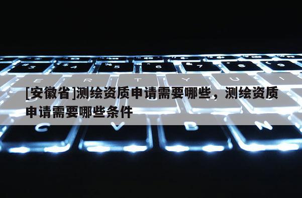 [安徽省]测绘资质申请需要哪些，测绘资质申请需要哪些条件
