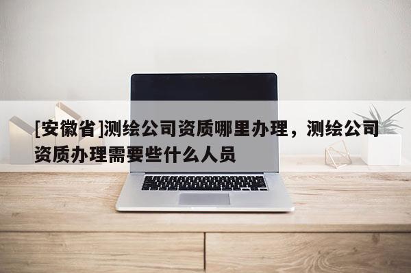 [安徽省]测绘公司资质哪里办理，测绘公司资质办理需要些什么人员