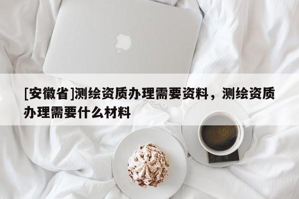 [安徽省]测绘资质办理需要资料，测绘资质办理需要什么材料
