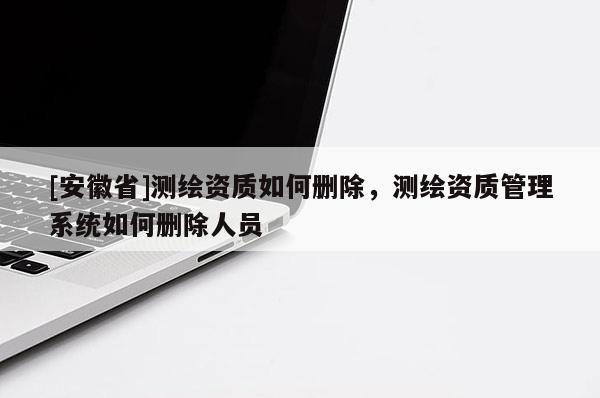 [安徽省]测绘资质如何删除，测绘资质管理系统如何删除人员