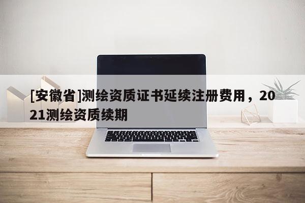 [安徽省]测绘资质证书延续注册费用，2021测绘资质续期