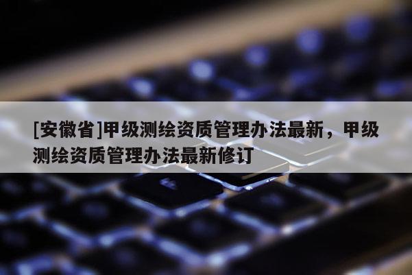 [安徽省]甲级测绘资质管理办法最新，甲级测绘资质管理办法最新修订