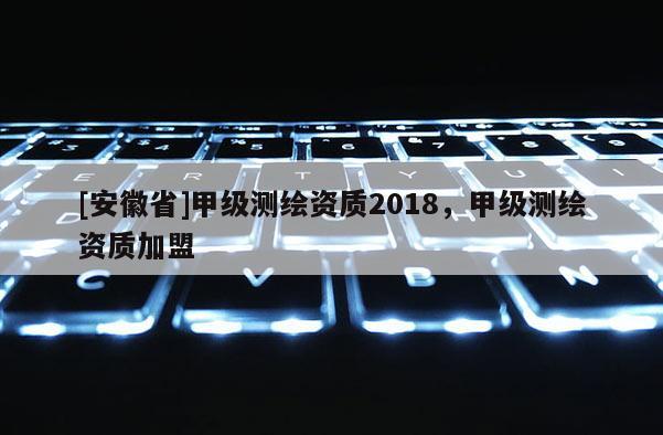 [安徽省]甲级测绘资质2018，甲级测绘资质加盟