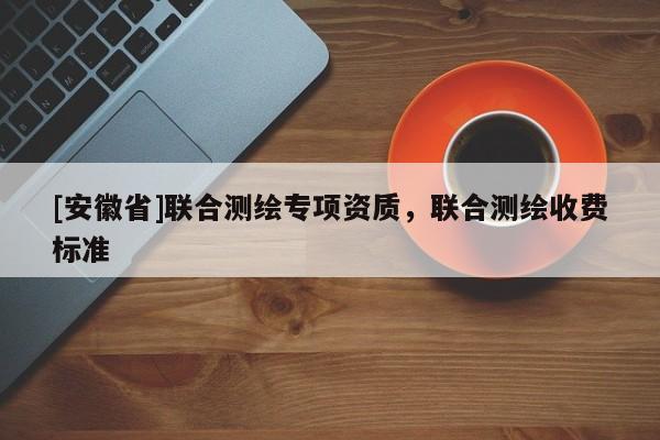 [安徽省]联合测绘专项资质，联合测绘收费标准