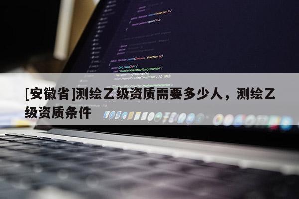 [安徽省]测绘乙级资质需要多少人，测绘乙级资质条件