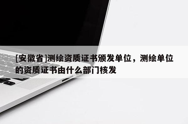[安徽省]测绘资质证书颁发单位，测绘单位的资质证书由什么部门核发