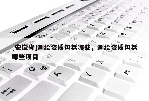 [安徽省]测绘资质包括哪些，测绘资质包括哪些项目