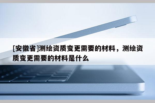 [安徽省]测绘资质变更需要的材料，测绘资质变更需要的材料是什么