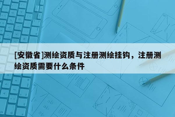[安徽省]测绘资质与注册测绘挂钩，注册测绘资质需要什么条件