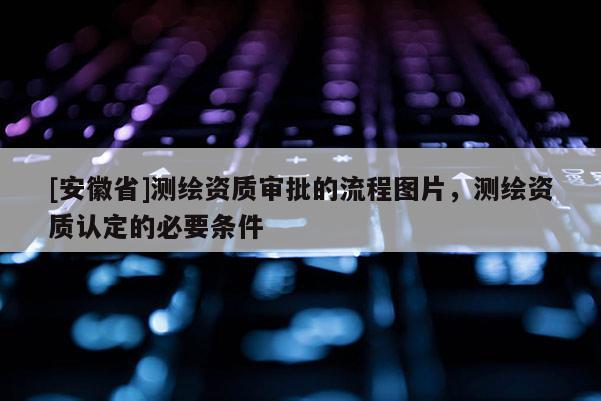 [安徽省]测绘资质审批的流程图片，测绘资质认定的必要条件