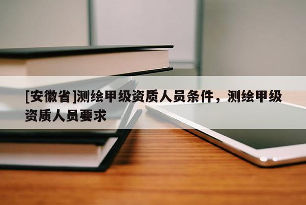 [安徽省]测绘甲级资质人员条件，测绘甲级资质人员要求