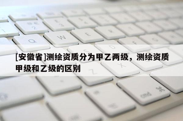 [安徽省]测绘资质分为甲乙两级，测绘资质甲级和乙级的区别