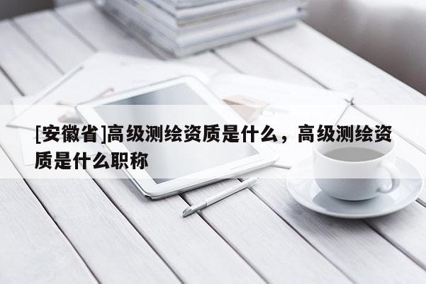 [安徽省]高级测绘资质是什么，高级测绘资质是什么职称