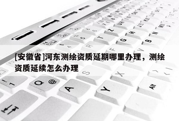 [安徽省]河东测绘资质延期哪里办理，测绘资质延续怎么办理