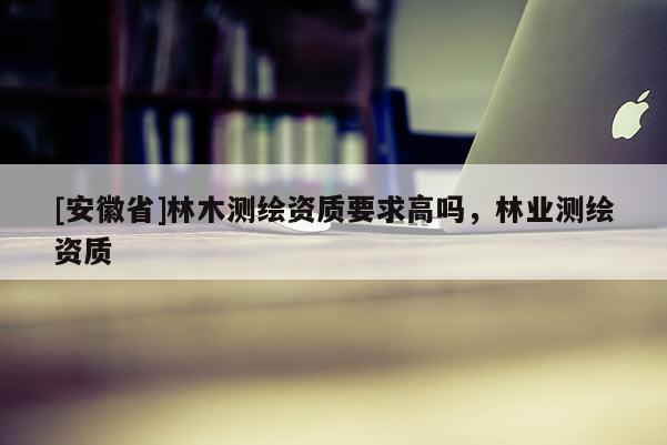 [安徽省]林木测绘资质要求高吗，林业测绘资质