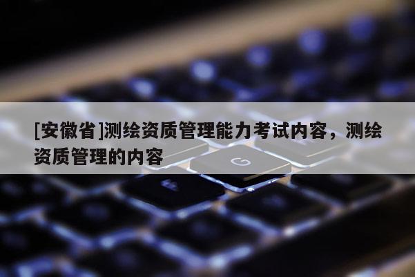 [安徽省]测绘资质管理能力考试内容，测绘资质管理的内容