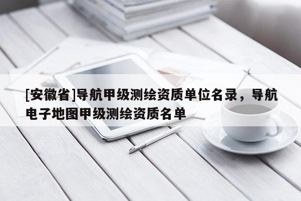 [安徽省]导航甲级测绘资质单位名录，导航电子地图甲级测绘资质名单