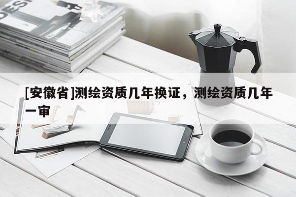 [安徽省]测绘资质几年换证，测绘资质几年一审