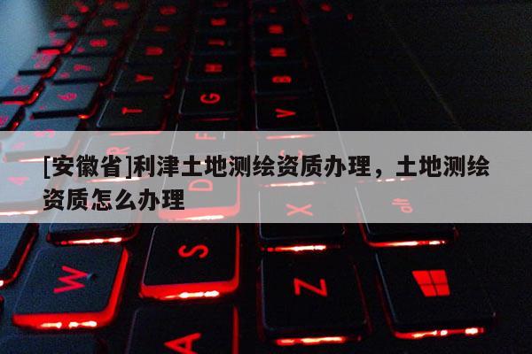 [安徽省]利津土地测绘资质办理，土地测绘资质怎么办理