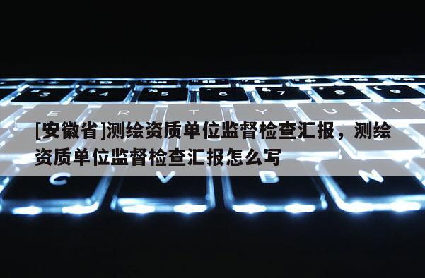 [安徽省]测绘资质单位监督检查汇报，测绘资质单位监督检查汇报怎么写