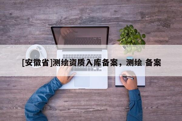 [安徽省]测绘资质入库备案，测绘 备案