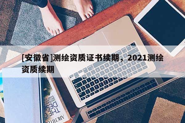[安徽省]测绘资质证书续期，2021测绘资质续期