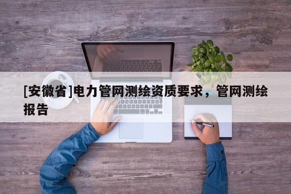 [安徽省]电力管网测绘资质要求，管网测绘报告