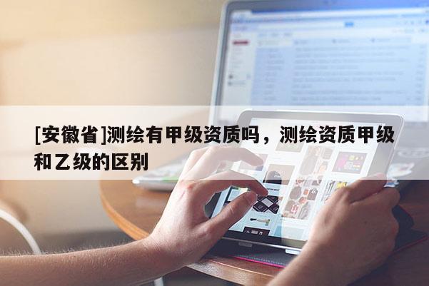 [安徽省]测绘有甲级资质吗，测绘资质甲级和乙级的区别