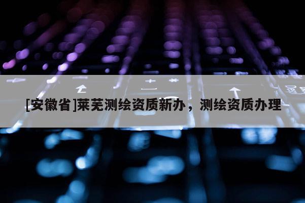 [安徽省]莱芜测绘资质新办，测绘资质办理