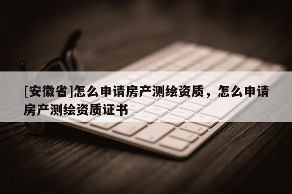 [安徽省]怎么申请房产测绘资质，怎么申请房产测绘资质证书