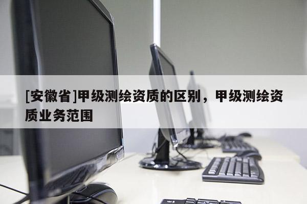 [安徽省]甲级测绘资质的区别，甲级测绘资质业务范围