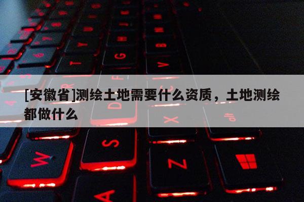 [安徽省]测绘土地需要什么资质，土地测绘都做什么