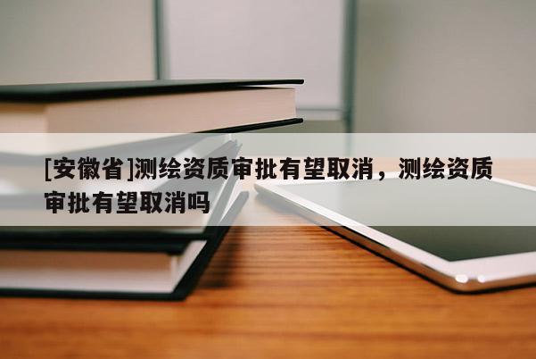[安徽省]测绘资质审批有望取消，测绘资质审批有望取消吗