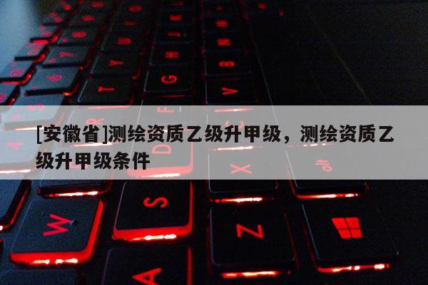 [安徽省]测绘资质乙级升甲级，测绘资质乙级升甲级条件
