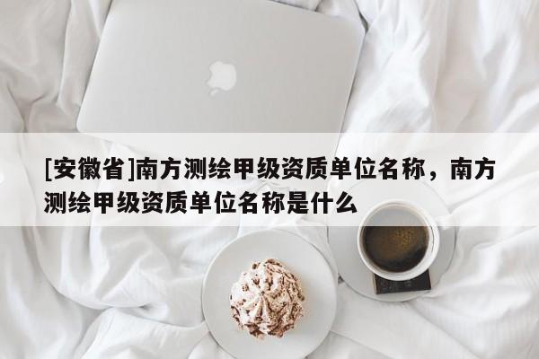 [安徽省]南方测绘甲级资质单位名称，南方测绘甲级资质单位名称是什么