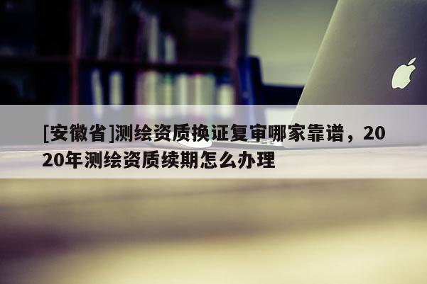 [安徽省]测绘资质换证复审哪家靠谱，2020年测绘资质续期怎么办理