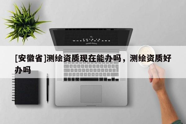 [安徽省]测绘资质现在能办吗，测绘资质好办吗