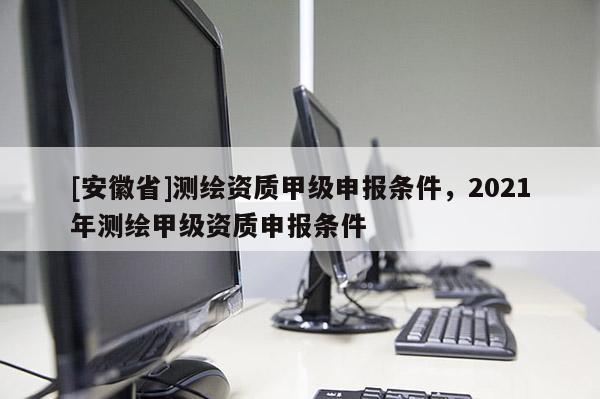 [安徽省]测绘资质甲级申报条件，2021年测绘甲级资质申报条件