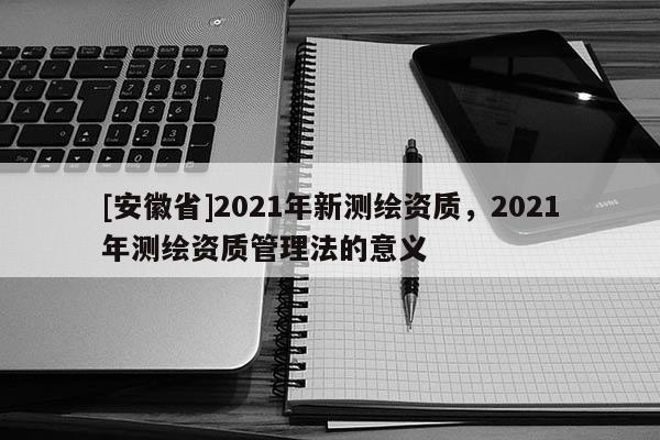 [安徽省]2021年新测绘资质，2021年测绘资质管理法的意义