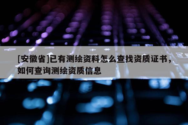 [安徽省]已有测绘资料怎么查找资质证书，如何查询测绘资质信息