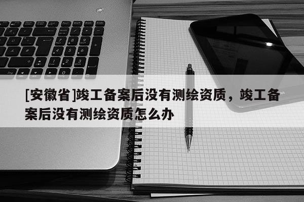 [安徽省]竣工备案后没有测绘资质，竣工备案后没有测绘资质怎么办