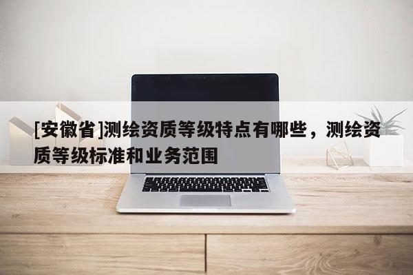 [安徽省]测绘资质等级特点有哪些，测绘资质等级标准和业务范围