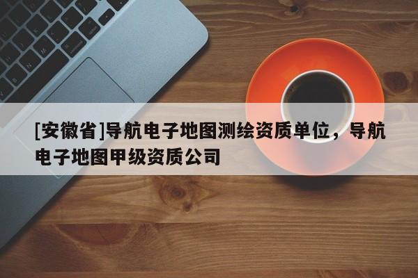 [安徽省]导航电子地图测绘资质单位，导航电子地图甲级资质公司