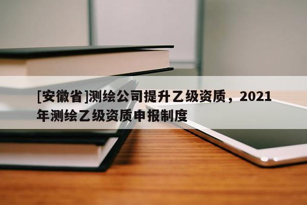 [安徽省]测绘公司提升乙级资质，2021年测绘乙级资质申报制度