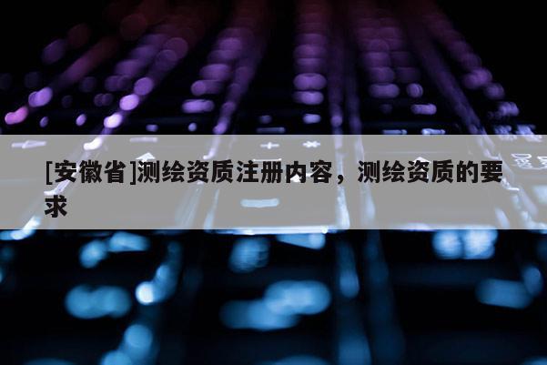 [安徽省]测绘资质注册内容，测绘资质的要求