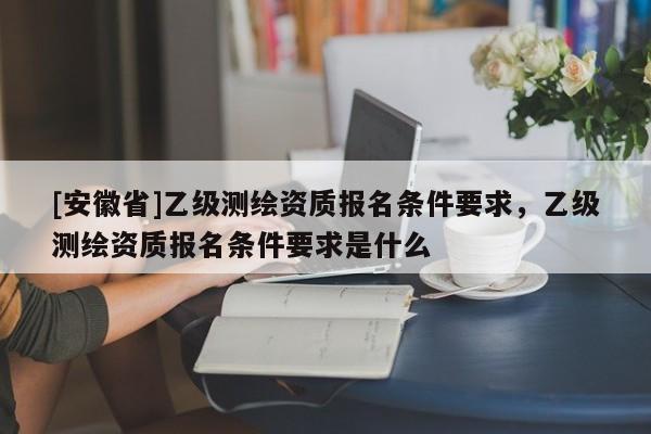 [安徽省]乙级测绘资质报名条件要求，乙级测绘资质报名条件要求是什么